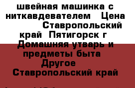  швейная машинка с ниткавдевателем › Цена ­ 3 800 - Ставропольский край, Пятигорск г. Домашняя утварь и предметы быта » Другое   . Ставропольский край